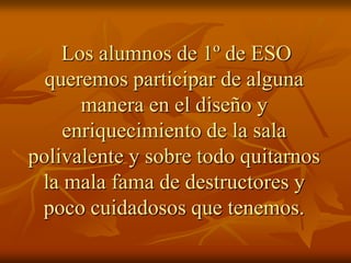 Los alumnos de 1º de ESO
queremos participar de alguna
manera en el diseño y
enriquecimiento de la sala
polivalente y sobre todo quitarnos
la mala fama de destructores y
poco cuidadosos que tenemos.