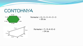 CONTOHNYA
Perimeter = 4 + 3 + 3 + 4 + 3 + 3
= 20 cm
Perimeter = 7 + 5 +4 +5 +3
= 24 cm
 