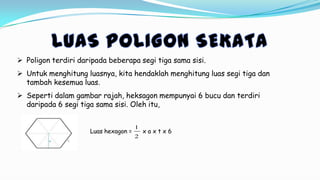  Poligon terdiri daripada beberapa segi tiga sama sisi.
 Untuk menghitung luasnya, kita hendaklah menghitung luas segi tiga dan
tambah kesemua luas.
 Seperti dalam gambar rajah, heksagon mempunyai 6 bucu dan terdiri
daripada 6 segi tiga sama sisi. Oleh itu,
Luas hexagon = x a x t x 6
2
1
 