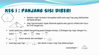 KES 1 : PANJANG SISI DIBERI
 Gambar rajah tersebut merupakan salah satu segi tiga yang dikeluarkan
daripada poligon.
 Segi tiga bersudut tegak dibentuk apabila satu garis,h dilukis dari bucu
ke titik tengah sisi.
 Sudut pada bucu adalah bergantung pada bilangan sisinya ,n (bilangan sigi tiga). Dengan itu ,
sudut dan atau
 . Susun semula dan mendapat
 Luas bagi segi tiga = dan darab n bagi n segi tiga dalam poligon .
Luas poligon =
n
t
360
2
n
t
2
360
n
t
180
t
s
h
tan2
t
s
s
tan22
1
h
s
t 2tan
 