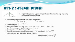 KES 2 : JEJARI DIBERI
 Seperti dengan kes 1, gambar rajah tersebut merupakan segi tiga yang
dikeluarkan daripada poligon
 Daripada segi tiga tersebut, kita dapat mengetahui :
 Luas segi tiga =
 Menggantikan hx, luas segi tiga = atau
 Dengan identiti trigo, kita mendapat
 Sudut 2t bergantung pada bilangan sisi,n~~ dan dapat
 Darab n bagi n segi tiga dalam poligon. Oleh itu,
luas poligon =
trh cos trx sin
hxxh 2
2
1
trtr sincos
n
360
 