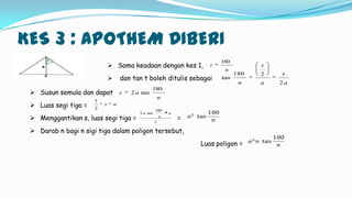 KES 3 : APOTHEM DIBERI
 Sama keadaan dengan kes 1,
 dan tan t boleh ditulis sebagai
n
t
180
a
s
a
s
n 2
2180
tan
 Susun semula dan dapat
 Luas segi tiga =
 Menggantikan s, luas segi tiga = =
 Darab n bagi n sigi tiga dalam poligon tersebut,
Luas poligon =
n
as
180
tan2
as
2
1
2
180
tan2 a
n
a
 