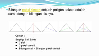  Bilangan paksi simetri sebuah poligon sekata adalah
sama dengan bilangan sisinya.
Contoh :
Segitiga Sisi Sama
 3 sisi
 3 paksi simetri
 Bilangan sisi = Bilangan paksi simetri
 