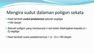 Mengira sudut dalaman poligon sekata
 Hasil tambah sudut pedalaman sebuah segitiga
=180 darjah
 Sebuah poligon yang mempunyai n sisi boleh dibahagikan kepada (n -
2) segitiga
 Hasil tambah sudut pedalamannya = (n - 2) x 180 darjah
 