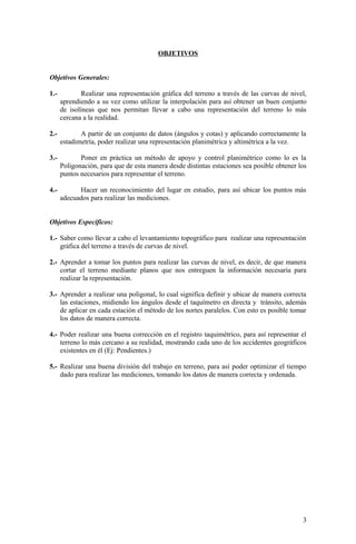 OBJETIVOS
Objetivos Generales:
1.- Realizar una representación gráfica del terreno a través de las curvas de nivel,
aprendiendo a su vez como utilizar la interpolación para así obtener un buen conjunto
de isolíneas que nos permitan llevar a cabo una representación del terreno lo más
cercana a la realidad.
2.- A partir de un conjunto de datos (ángulos y cotas) y aplicando correctamente la
estadimetría, poder realizar una representación planimétrica y altimétrica a la vez.
3.- Poner en práctica un método de apoyo y control planimétrico como lo es la
Poligonación, para que de esta manera desde distintas estaciones sea posible obtener los
puntos necesarios para representar el terreno.
4.- Hacer un reconocimiento del lugar en estudio, para así ubicar los puntos más
adecuados para realizar las mediciones.
Objetivos Específicos:
1.- Saber como llevar a cabo el levantamiento topográfico para realizar una representación
gráfica del terreno a través de curvas de nivel.
2.- Aprender a tomar los puntos para realizar las curvas de nivel, es decir, de que manera
cortar el terreno mediante planos que nos entreguen la información necesaria para
realizar la representación.
3.- Aprender a realizar una poligonal, lo cual significa definir y ubicar de manera correcta
las estaciones, midiendo los ángulos desde el taquímetro en directa y tránsito, además
de aplicar en cada estación el método de los nortes paralelos. Con esto es posible tomar
los datos de manera correcta.
4.- Poder realizar una buena corrección en el registro taquimétrico, para así representar el
terreno lo más cercano a su realidad, mostrando cada uno de los accidentes geográficos
existentes en él (Ej: Pendientes.)
5.- Realizar una buena división del trabajo en terreno, para así poder optimizar el tiempo
dado para realizar las mediciones, tomando los datos de manera correcta y ordenada.
3
 