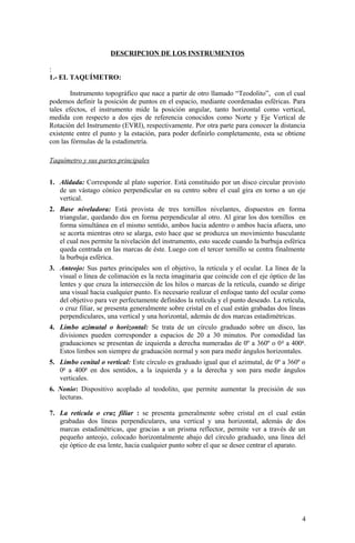 DESCRIPCION DE LOS INSTRUMENTOS
:
1.- EL TAQUÍMETRO:
Instrumento topográfico que nace a partir de otro llamado “Teodolito”, con el cual
podemos definir la posición de puntos en el espacio, mediante coordenadas esféricas. Para
tales efectos, el instrumento mide la posición angular, tanto horizontal como vertical,
medida con respecto a dos ejes de referencia conocidos como Norte y Eje Vertical de
Rotación del Instrumento (EVRI), respectivamente. Por otra parte para conocer la distancia
existente entre el punto y la estación, para poder definirlo completamente, esta se obtiene
con las fórmulas de la estadimetría.
Taquímetro y sus partes principales
1. Alidada: Corresponde al plato superior. Está constituido por un disco circular provisto
de un vástago cónico perpendicular en su centro sobre el cual gira en torno a un eje
vertical.
2. Base niveladora: Está provista de tres tornillos nivelantes, dispuestos en forma
triangular, quedando dos en forma perpendicular al otro. Al girar los dos tornillos en
forma simultánea en el mismo sentido, ambos hacia adentro o ambos hacia afuera, uno
se acorta mientras otro se alarga, esto hace que se produzca un movimiento basculante
el cual nos permite la nivelación del instrumento, esto sucede cuando la burbuja esférica
queda centrada en las marcas de éste. Luego con el tercer tornillo se centra finalmente
la burbuja esférica.
3. Anteojo: Sus partes principales son el objetivo, la retícula y el ocular. La línea de la
visual o línea de colimación es la recta imaginaria que coincide con el eje óptico de las
lentes y que cruza la intersección de los hilos o marcas de la retícula, cuando se dirige
una visual hacia cualquier punto. Es necesario realizar el enfoque tanto del ocular como
del objetivo para ver perfectamente definidos la retícula y el punto deseado. La retícula,
o cruz filiar, se presenta generalmente sobre cristal en el cual están grabadas dos líneas
perpendiculares, una vertical y una horizontal, además de dos marcas estadimétricas.
4. Limbo azimutal o horizontal: Se trata de un círculo graduado sobre un disco, las
divisiones pueden corresponder a espacios de 20 a 30 minutos. Por comodidad las
graduaciones se presentan de izquierda a derecha numeradas de 0º a 360º o 0g
a 400g
.
Estos limbos son siempre de graduación normal y son para medir ángulos horizontales.
5. Limbo cenital o vertical: Este círculo es graduado igual que el azimutal, de 0º a 360º o
0g
a 400g
en dos sentidos, a la izquierda y a la derecha y son para medir ángulos
verticales.
6. Nonio: Dispositivo acoplado al teodolito, que permite aumentar la precisión de sus
lecturas.
7. La retícula o cruz filiar : se presenta generalmente sobre cristal en el cual están
grabadas dos líneas perpendiculares, una vertical y una horizontal, además de dos
marcas estadimétricas, que gracias a un prisma reflector, permite ver a través de un
pequeño anteojo, colocado horizontalmente abajo del círculo graduado, una línea del
eje óptico de esa lente, hacia cualquier punto sobre el que se desee centrar el aparato.
4
 