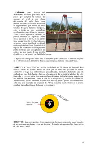 2.-TRÍPODE: parte inferior del
instrumento, accesorio que consta de 3
partes que cumplen la función de
sostener el nivel a una altura
determinada del suelo. Estas patas
pueden alargarse o acortarse según sea
su requerimiento por medio de unos
tornillos de ajuste llamados mariposas,
estas a través de unas abrazaderas
metálicas ejercen presión sobre las patas.
En su extremo superior se encuentra un
platillo metálico de superficie plana
donde descansa el nivel, en su centro
tiene una perforación circular, bajo este,
un puente con un tornillo de presión el
cual cumple la función de fijar el nivel al
trípode. En su extremo inferior presenta
puntas metálicas con una aplicación de
estribo que por medio de una presión
ejercida por el pie penetra con facilidad el terreno.
El trípode trae consigo una correa para su transporte y otra con la cual se amarran sus patas
en el extremo inferior. El material de este accesorio es de aluminio y madera liviana.
3.-HUINCHA: Marca RedLine, modelo Profesional de 30 metros de longitud. Esta
huincha consta de lecturas dobles, es decir, por un lado esta graduada en metros,
centímetros y luego cada centímetro esta graduado cada 2 milímetros. Por el otro lado esta
graduada en pies. Está hecha a base de tela recubierta de un material plástico de color
blanco En el extremo inicial tiene una argolla metálica que facilita la tomada para ejecutar
una medida. No poseemos datos acerca de su temperatura y tensión de calibración.
Además consta de una tomadera inclinada con parte de goma a prueba de deslizamiento.
Esta cinta esta enrollada. La ubicación del “0” se encuentra en el extremo de la argolla
metálica. La graduación esta destacada en color negro.
REGISTRO: Que corresponde a hojas previamente diseñadas para anotar todos los datos
de los puntos característicos, como son ángulos y distancias así como también datos únicos
de cada punto a medir
6
REDLINE
Manecilla para
enrollar
 