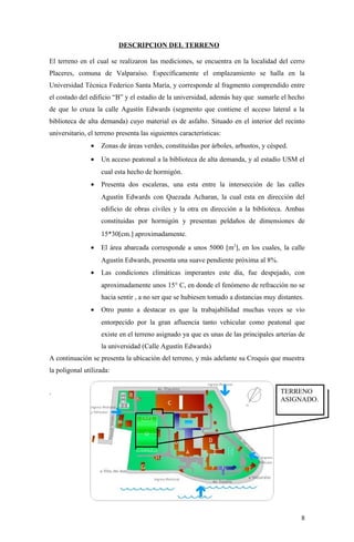 DESCRIPCION DEL TERRENO
El terreno en el cual se realizaron las mediciones, se encuentra en la localidad del cerro
Placeres, comuna de Valparaíso. Específicamente el emplazamiento se halla en la
Universidad Técnica Federico Santa María, y corresponde al fragmento comprendido entre
el costado del edificio “B” y el estadio de la universidad, además hay que sumarle el hecho
de que lo cruza la calle Agustín Edwards (segmento que contiene el acceso lateral a la
biblioteca de alta demanda) cuyo material es de asfalto. Situado en el interior del recinto
universitario, el terreno presenta las siguientes características:
• Zonas de áreas verdes, constituidas por árboles, arbustos, y césped.
• Un acceso peatonal a la biblioteca de alta demanda, y al estadio USM el
cual esta hecho de hormigón.
• Presenta dos escaleras, una esta entre la intersección de las calles
Agustín Edwards con Quezada Acharan, la cual esta en dirección del
edificio de obras civiles y la otra en dirección a la biblioteca. Ambas
constituidas por hormigón y presentan peldaños de dimensiones de
15*30[cm.] aproximadamente.
• El área abarcada corresponde a unos 5000 [m2
], en los cuales, la calle
Agustín Edwards, presenta una suave pendiente próxima al 8%.
• Las condiciones climáticas imperantes este día, fue despejado, con
aproximadamente unos 15° C, en donde el fenómeno de refracción no se
hacia sentir , a no ser que se hubiesen tomado a distancias muy distantes.
• Otro punto a destacar es que la trabajabilidad muchas veces se vio
entorpecido por la gran afluencia tanto vehicular como peatonal que
existe en el terreno asignado ya que es unas de las principales arterias de
la universidad (Calle Agustín Edwards)
A continuación se presenta la ubicación del terreno, y más adelante su Croquis que muestra
la poligonal utilizada:
.
8
TERRENO
ASIGNADO.
 