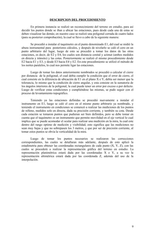 DESCRIPCION DEL PROCEDIMIENTO
En primera instancia se realizó un reconocimiento del terreno en estudio, para así
decidir los puntos donde se iban a ubicar las estaciones, pues desde cada una de estas se
deben visualizar las demás; en nuestro caso se realizó una poligonal cerrada de cuatro lados
(para su posterior comprobación), la cual se llevo a cabo de la siguiente manera:
Se procedió a instalar el taquímetro en el punto denominado E1, del cual se midió la
altura instrumental para posteriores cálculos, y después de nivelarlo se caló el cero en un
punto arbitrario del lugar, luego de esto se procedió a tomar los datos de las otras
estaciones, es decir, de E2 y E4, los cuales son distancia cenital y azimut (ambos medidos
en directa y tránsito) y las cotas. Posteriormente se realizó el mismo procedimiento desde
E2 hacia E1 y E3, y desde E3 hacia E4 y E2. En este procedimiento se utilizó el método de
los nortes paralelos, lo cual nos permite ligar las estaciones.
Luego de tomar los datos anteriormente nombrados se procedió a calcular el cierre
por distancia de la poligonal, el cual debía cumplir la condición que el error de cierre, el
cual consiste en la diferencia de ubicación de E1 en el plano X e Y, debía ser menor que la
tolerancia, lo mismo que la condición de cierre angular, y esta consiste en la sumatoria de
los ángulos interiores de la poligonal, la cual puede tener un error por exceso o por defecto.
Luego de verificar estas condiciones y cumpliéndose las mismas, se pudo seguir con el
proceso de levantamiento topográfico.
Teniendo ya las estaciones definidas se procedió nuevamente a instalar el
instrumento en E1, luego se caló el cero en el mismo punto arbitrario ya nombrado, y
teniendo el instrumento en condiciones se comenzó a realizar las mediciones de los puntos
de relleno, medidos solo en directa, dada su precisión corriente, y también su cota. Desde
cada estación se tomaron puntos que pudieran ser bien definidos, pero se debe tomar en
cuenta que el taquímetro es un instrumento que permite movilidad en el eje vertical lo cual
implica que se puede acomodar el ocular para realizar una medición en la mira, la cual este
dentro del rango optimo de medición y visibilidad, esto significa que las mediciones no
sean muy bajas y que no sobrepasen los 3 metros, y que por ser de precisión corriente, al
tomar estos puntos se obvia la verticalidad de la mira.
Luego de tomar los puntos necesarios se realizaron las correcciones
correspondientes, las cuales se detallaran más adelante, después de esto aplicó la
estadimetría para obtener las coordenadas rectangulares de cada punto (X, Y, Z), con las
cuales se procederá a realizar la representación gráfica del terreno en estudio. La
representación planimétrica estará dada por las coordenadas X e Y, a su vez la
representación altimétrica estará dada por las coordenada Z, además del uso de la
interpolación.
9
 
