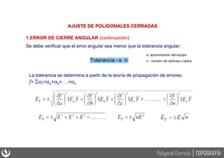 1.ERROR DE CIERRE ANGULAR (continuación):
Se debe verificar que el error angular sea menor que la tolerancia angular:
n
a
Tolerancia
a: aproximación del equipo
n : número de vértices o lados
AJUSTE DE POLIGONALES CERRADAS
La tolerancia se determina a partir de la teoría de propagación de errores:
f= i=a+b+….+n
TOPOGRAFÍA
Poligonal Cerrada
 
