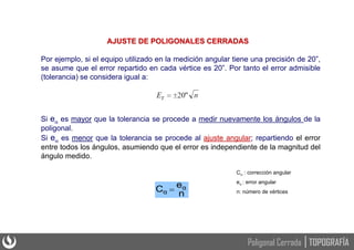 Si e es mayor que la tolerancia se procede a medir nuevamente los ángulos de la
poligonal.
Si e es menor que la tolerancia se procede al ajuste angular; repartiendo el error
entre todos los ángulos, asumiendo que el error es independiente de la magnitud del
ángulo medido.
n
e
C α
α 
AJUSTE DE POLIGONALES CERRADAS
C : corrección angular
e : error angular
n: número de vértices
Por ejemplo, si el equipo utilizado en la medición angular tiene una precisión de 20”,
se asume que el error repartido en cada vértice es 20”. Por tanto el error admisible
(tolerancia) se considera igual a:
TOPOGRAFÍA
Poligonal Cerrada
 
