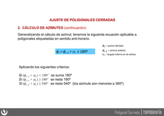 AJUSTE DE POLIGONALES CERRADAS
2. CÁLCULO DE AZIMUTES (continuación):
Generalizando el cálculo de azimut, tenemos la siguiente ecuación aplicable a
poligonales etiquetadas en sentido anti-horario.
ϕi = ϕi−1 + i ± 180º
ϕi = azimut del lado
ϕi-1 = acimut anterior
i = ángulo interno en el vértice
Aplicando los siguientes criterios:
Si (ϕi−1 + i ) < 180º se suma 180º
Si (ϕi−1 + i ) ≥ 180º se resta 180º
Si (ϕi−1 + i ) ≥ 540º se resta 540º (los azimuts son menores a 360º)
TOPOGRAFÍA
Poligonal Cerrada
 
