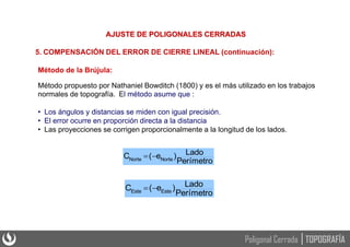 Método de la Brújula:
Método propuesto por Nathaniel Bowditch (1800) y es el más utilizado en los trabajos
normales de topografía. El método asume que :
• Los ángulos y distancias se miden con igual precisión.
• El error ocurre en proporción directa a la distancia
• Las proyecciones se corrigen proporcionalmente a la longitud de los lados.
Perímetro
Lado
)
e
(
C Norte
Norte 

Perímetro
Lado
)
e
(
C Este
Este 

5. COMPENSACIÓN DEL ERROR DE CIERRE LINEAL (continuación):
AJUSTE DE POLIGONALES CERRADAS
TOPOGRAFÍA
Poligonal Cerrada
 