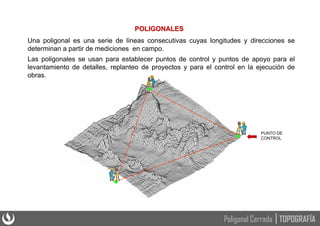 POLIGONALES
Una poligonal es una serie de líneas consecutivas cuyas longitudes y direcciones se
determinan a partir de mediciones en campo.
Las poligonales se usan para establecer puntos de control y puntos de apoyo para el
levantamiento de detalles, replanteo de proyectos y para el control en la ejecución de
obras.
PUNTO DE
CONTROL
TOPOGRAFÍA
Poligonal Cerrada
 