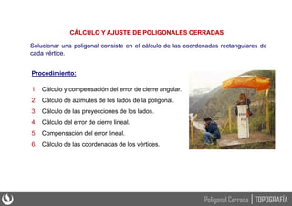 Solucionar una poligonal consiste en el cálculo de las coordenadas rectangulares de
cada vértice.
CÁLCULO Y AJUSTE DE POLIGONALES CERRADAS
Procedimiento:
1. Cálculo y compensación del error de cierre angular.
2. Cálculo de azimutes de los lados de la poligonal.
3. Cálculo de las proyecciones de los lados.
4. Cálculo del error de cierre lineal.
5. Compensación del error lineal.
6. Cálculo de las coordenadas de los vértices.
TOPOGRAFÍA
Poligonal Cerrada
 