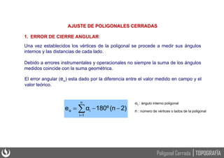 AJUSTE DE POLIGONALES CERRADAS
1. ERROR DE CIERRE ANGULAR:
Una vez establecidos los vértices de la poligonal se procede a medir sus ángulos
internos y las distancias de cada lado.
Debido a errores instrumentales y operacionales no siempre la suma de los ángulos
medidos coincide con la suma geométrica.
El error angular (e) esta dado por la diferencia entre el valor medido en campo y el
valor teórico.
i : ángulo interno poligonal
n : número de vértices o lados de la poligonal





n
1
i
i
α 2)
(n
180º
α
e
TOPOGRAFÍA
Poligonal Cerrada
 