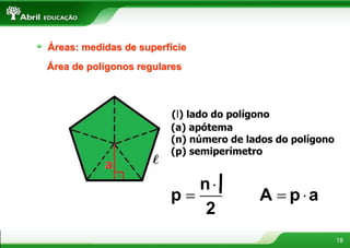 18
Áreas: medidas de superfície
Área de polígonos regulares
(l) lado do polígono
(a) apótema
(n) número de lados do polígono
(p) semiperímetro
 
A p a
.


n
p
2
l
 