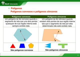 4
Um polígono se diz convexo quando o
segmento de reta que une dois pontos
quaisquer de sua região interna está
sempre contido nela.
Polígonos convexos e polígonos côncavos
Polígonos convexos Polígonos côncavos
Um polígono se diz côncavo quando
existem dois pontos de sua região interna
tais que o segmento de reta por eles
determinado não está contido nela.
A
B
A
B
São polígonos convexos São polígonos côncavos
Polígonos
 