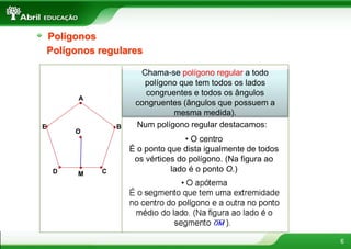 6
Polígonos
Chama-se polígono regular a todo
polígono que tem todos os lados
congruentes e todos os ângulos
congruentes (ângulos que possuem a
mesma medida).
Polígonos regulares
A
B
C
D
E Num polígono regular destacamos:
• O centro
É o ponto que dista igualmente de todos
os vértices do polígono. (Na figura ao
lado é o ponto O.)
M
O
 