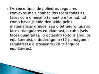  Os cinco tipos de poliedros regulares
convexos mais conhecidos (com todas as
faces com o mesmo tamanho e forma), tal
como havia já sido deduzido pelos
matemáticos gregos; são o tetraedro (quatro
faces triangulares equiláteras), o cubo (seis
faces quadradas), o octaedro (oito triângulos
equilaterais), o dodecágono (12 pentágonos
regulares) e o icosaedro (20 triângulos
equiláteros).
 