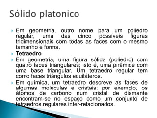  Em geometria, outro nome para um poliedro
regular, uma das cinco possíveis figuras
tridimensionais com todas as faces com o mesmo
tamanho e forma.
 Tetraedro
 Em geometria, uma figura sólida (poliedro) com
quatro faces triangulares; isto é, uma pirâmide com
uma base triangular. Um tetraedro regular tem
como faces triângulos equiláteros.
 Em química, um tetraedro descreve as faces de
algumas moléculas e cristais; por exemplo, os
átomos de carbono num cristal de diamante
encontram-se no espaço como um conjunto de
tetraedros regulares inter-relacionados.
 