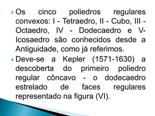  Os cinco poliedros regulares
convexos: I - Tetraedro, II - Cubo, III -
Octaedro, IV - Dodecaedro e V-
Icosaedro são conhecidos desde a
Antiguidade, como já referimos.
 Deve-se a Kepler (1571-1630) a
descoberta do primeiro poliedro
regular côncavo - o dodecaedro
estrelado de faces regulares
representado na figura (VI).
 
