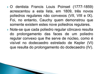  O dentista Francis Louis Poinset (1777-1859)
acrescentou a esta lista, em 1809, três novos
poliedros regulares não convexos (VII, VIII e IX).
Foi, no entanto, Cauchy quem demonstrou que
somente existem estes nove poliedros regulares.
 Note-se que cada poliedro regular côncavo resulta
do prolongamento das faces de um poliedro
regular convexo que lhe serve de núcleo, como é
visível no dodecaedro estrelado de Kepler (VI)
que resulta do prolongamento do dodecaedro (IV).
 