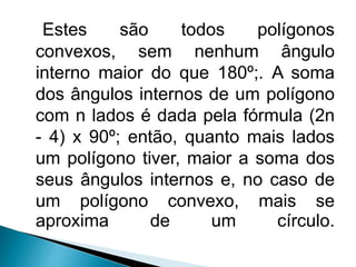 Estes são todos polígonos
convexos, sem nenhum ângulo
interno maior do que 180º;. A soma
dos ângulos internos de um polígono
com n lados é dada pela fórmula (2n
- 4) x 90º; então, quanto mais lados
um polígono tiver, maior a soma dos
seus ângulos internos e, no caso de
um polígono convexo, mais se
aproxima de um círculo.
 