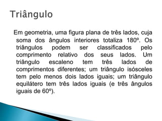 Em geometria, uma figura plana de três lados, cuja
soma dos ângulos interiores totaliza 180º. Os
triângulos podem ser classificados pelo
comprimento relativo dos seus lados. Um
triângulo escaleno tem três lados de
comprimentos diferentes; um triângulo isósceles
tem pelo menos dois lados iguais; um triângulo
equilátero tem três lados iguais (e três ângulos
iguais de 60º).
 