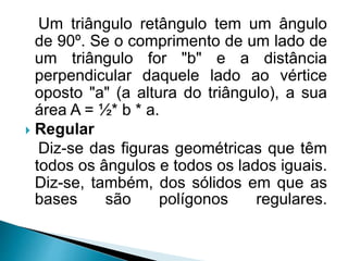 Um triângulo retângulo tem um ângulo
de 90º. Se o comprimento de um lado de
um triângulo for "b" e a distância
perpendicular daquele lado ao vértice
oposto "a" (a altura do triângulo), a sua
área A = ½* b * a.
 Regular
Diz-se das figuras geométricas que têm
todos os ângulos e todos os lados iguais.
Diz-se, também, dos sólidos em que as
bases são polígonos regulares.
 