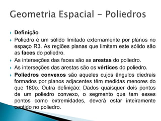  Definição
 Poliedro é um sólido limitado externamente por planos no
espaço R3. As regiões planas que limitam este sólido são
as faces do poliedro.
 As interseções das faces são as arestas do poliedro.
 As interseções das arestas são os vértices do poliedro.
 Poliedros convexos são aqueles cujos ângulos diedrais
formados por planos adjacentes têm medidas menores do
que 180o. Outra definição: Dados quaisquer dois pontos
de um poliedro convexo, o segmento que tem esses
pontos como extremidades, deverá estar inteiramente
contido no poliedro.
 