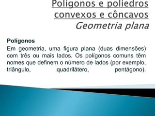 Polígonos
Em geometria, uma figura plana (duas dimensões)
com três ou mais lados. Os polígonos comuns têm
nomes que definem o número de lados (por exemplo,
triângulo, quadrilátero, pentágono).
 