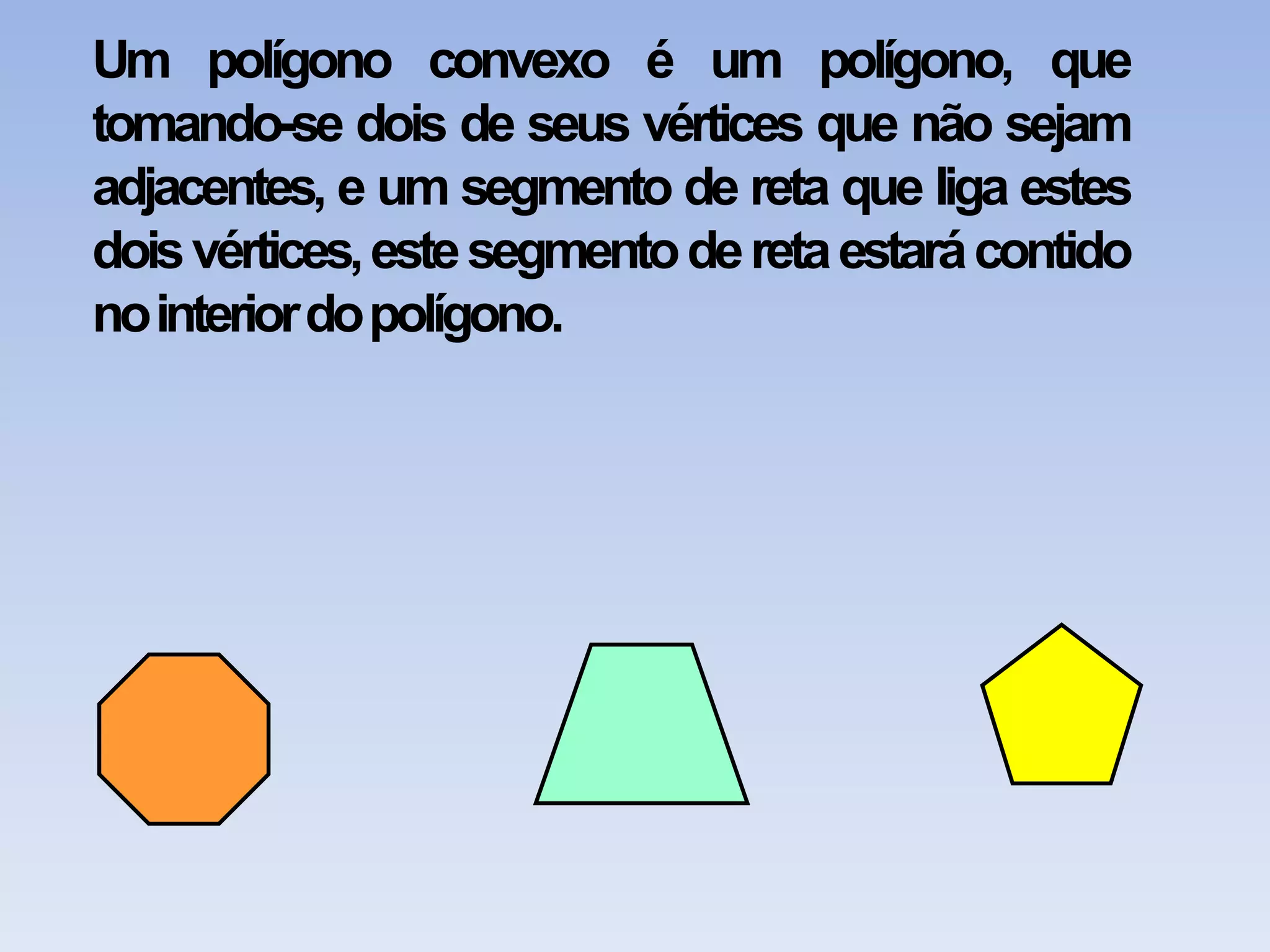 Um polígono convexo é um polígono, que tomando-se dois de seus vértices que não sejam adjacentes, e um segmento de reta que liga estes dois vértices, este segmento de reta estará contido no interior do polígono.