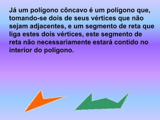 Já um polígono côncavo é um polígono que, tomando-se dois de seus vértices que não sejam adjacentes, e um segmento de reta que liga estes dois vértices, este segmento de reta não necessariamente estará contido no interior do polígono.