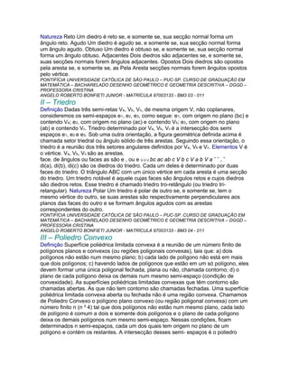 Natureza Reto Um diedro é reto se, e somente se, sua secção normal forma um
ângulo reto. Agudo Um diedro é agudo se, e somente se, sua secção normal forma
um ângulo agudo. Obtuso Um diedro é obtuso se, e somente se, sua secção normal
forma um ângulo obtuso. Adjacentes Dois diedros são adjacentes se, e somente se,
suas secções normais forem ângulos adjacentes. Opostos Dois diedros são opostos
pela aresta se, e somente se, as Pela Aresta secções normais forem ângulos opostos
pelo vértice.
PONTIFÍCIA UNIVERSIDADE CATÓLICA DE SÃO PAULO – PUC-SP. CURSO DE GRADUAÇÃO EM
MATEMÁTICA – BACHARELADO DESENHO GEOMÉTRICO E GEOMETRIA DESCRITIVA – DGGD –
PROFESSORA CRISTINA
ANGELO ROBERTO BONFIETI JUNIOR - MATRÍCULA 97003133 - BM3 03 - 011
II – Triedro
Definição Dadas três semi-retas Va, Vb, Vc, de mesma origem V, não coplanares,
consideremos os semi-espaços e1, e2, e3, como segue: e1, com origem no plano (bc) e
contendo Va; e2, com origem no plano (ac) e contendo Vb; e3, com origem no plano
(ab) e contendo Vc. Triedro determinado por Va, Vb, Vc é a intersecção dos semi
espaços e1, e2 e e3. Sob uma outra orientação, a figura geométrica definida acima é
chamada setor triedral ou ângulo sólido de três arestas. Seguindo essa orientação, o
triedro é a reunião dos três setores angulares definidos por Va, Vb e Vc. Elementos V é
o vértice. Va, Vb, Vc são as arestas.
face. de ângulos ou faces as são e , ou e Ù Ù Ù bc ac ab c V b c V a b V a ˆ ˆ , ˆ
di(a), di(b), di(c) são os diedros do triedro. Cada um deles é determinado por duas
faces do triedro. O triângulo ABC com um único vértice em cada aresta é uma secção
do triedro. Um triedro notável é aquele cujas faces são ângulos retos e cujos diedros
são diedros retos. Esse triedro é chamado triedro tro-retângulo (ou triedro tri-
retangular). Natureza Polar Um triedro é polar de outro se, e somente se, tem o
mesmo vértice do outro, se suas arestas são respectivamente perpendiculares aos
planos das faces do outro e se formam ângulos agudos com as arestas
correspondentes do outro.
PONTIFÍCIA UNIVERSIDADE CATÓLICA DE SÃO PAULO – PUC-SP. CURSO DE GRADUAÇÃO EM
MATEMÁTICA – BACHARELADO DESENHO GEOMÉTRICO E GEOMETRIA DESCRITIVA – DGGD –
PROFESSORA CRISTINA
ANGELO ROBERTO BONFIETI JUNIOR - MATRÍCULA 97003133 - BM3 04 - 011
III – Poliedro Convexo
Definição Superfície poliédrica limitada convexa é a reunião de um número finito de
polígonos planos e convexos (ou regiões poligonais convexas), tais que: a) dois
polígonos não estão num mesmo plano; b) cada lado de polígono não está em mais
que dois polígonos; c) havendo lados de polígonos que estão em um só polígono, eles
devem formar uma única poligonal fechada, plana ou não, chamada contorno; d) o
plano de cada polígono deixa os demais num mesmo semi-espaço (condição de
convexidade). As superfícies poliédricas limitadas convexas que têm contorno são
chamadas abertas. As que não tem contorno são chamadas fechadas. Uma superfície
poliédrica limitada convexa aberta ou fechada não é uma região convexa. Chamamos
de Poliedro Convexo o polígono plano convexo (ou região poligonal convexa) com um
número finito n (n ³ 4) tal que dois polígonos não estão num mesmo plano, cada lado
de polígono é comum a dois e somente dois polígonos e o plano de cada polígono
deixa os demais polígonos num mesmo semi-espaço. Nessas condições, ficam
determinados n semi-espaços, cada um dos quais tem origem no plano de um
polígono e contém os restantes. A intersecção desses semi- espaços é o poliedro
 