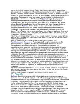 plano). Um prisma convexo possui: Bases Duas bases congruentes (as secções
citadas acima); Faces Laterais n faces laterais (paralelogramos); Faces ( n + 2 ) faces;
Arestas Laterais n arestas laterais; Arestas 3n arestas; Diedros 3n diedros; Vértices
2n vértices; Triedros 2n triedros. A altura de um prisma é a distância h entre os planos
das bases. É interessante notar que, para o prisma, é válida a relação de Euler:
2 2 ) 2 ( 3 2 = + - Þ = + + - = + - F A V n n n F A VSecção Secção de um prisma é a
intersecção do prisma com um plano que intercepta todas as arestas laterais.
Notemos que a secção de um prisma é um polígono com vértice em cada aresta
lateral. Secção Reta ou Secção Normal é a secção cujo plano é perpendicular às
arestas laterais. Natureza Prisma Reto é aquele cujas arestas laterais são
perpendiculares oas planos das bases. Num prisma reto as faces laterais são
retângulos. Prisma Oblíquo é aquele cujas arestas são oblíquas aos planos das
bases. Prisma Regular é um prisma cujas bases são polígonos regulares. Um prisma
será tringulas, quadrangular, pentagonal, etc., conforma a base for um triângulo, um
quadrilátero, um pentágono, etc.
PONTIFÍCIA UNIVERSIDADE CATÓLICA DE SÃO PAULO – PUC-SP. CURSO DE GRADUAÇÃO EM
MATEMÁTICA – BACHARELADO DESENHO GEOMÉTRICO E GEOMETRIA DESCRITIVA – DGGD –
PROFESSORA CRISTINA
ANGELO ROBERTO BONFIETI JUNIOR - MATRÍCULA 97003133 - BM3 07 - 011
Paralelepípedos e Romboedros Paralelepípedo É um prisma cujas bases são
paralelogramos. A superfície total de um paralelepípedo é a reunião de seis
paralelogramos. Paralelepípedo Reto É um prisma reto cujas bases são
paralelogramos. A superfície total de um paralelepípedo reto é a reunião de quatro
retângulos (faces laterais) com dois paralelogramos (bases). Paralelepípedo Reto-
Retângulo ou Paralelepípedo Retângulo ou Ortoedro É um prisma reto cujas bases
são retângulos. A superfície total de um paralelepípedo retângulo é a reunião de seis
retângulos. Cubo É um paralelepípedo retângulo cujas arestas são congruentes.
Romboedro É um paralelepípedo que possui as doze arestas congruentes entre si. A
superfície total de um romboedro é a reunião de seis losangos. Romboedro Reto É
um paralelepípedo reto que possui as doze arestas congruentes entre si. A superfície
total de um romboedro reto é a reunião de quatro quadrados (faces laterais) com dois
losangos (bases). Romboedro Reto-Retângulo ou Cubo É um romboedro reto cujas
bases são quadrados. A superfície de um romboedro reto é a reunião de seis
quadrados.
PONTIFÍCIA UNIVERSIDADE CATÓLICA DE SÃO PAULO – PUC-SP. CURSO DE GRADUAÇÃO EM
MATEMÁTICA – BACHARELADO DESENHO GEOMÉTRICO E GEOMETRIA DESCRITIVA – DGGD –
PROFESSORA CRISTINA
ANGELO ROBERTO BONFIETI JUNIOR - MATRÍCULA 97003133 - BM3 08 - 011
V – Pirâmide
Definição Consideremos uma região poligonal plano-convexa (polígono plano-
convexo) A1 A2 … An de n ladose um ponto V fora de seu plano. Chama-se pirâmide
convexa indefinida (ou ângulo poliédrico ou ângulo sólido) à reunião das semi-retas de
origem em V e que passam pelos pontos da região poligonal (polígono) dada. Se a
região poligonal (polígono) A1 A2 … An for côncava, a pirâmide ilimitada resulta
côncava. Consideremos um polígono convexo (região poligonal convexa) ABC…MN
situado num plano a e um ponto V fora de a. Chama-se pirâmide (ou pirâmide
convexa) à reunião dos segmentos com uma extremidade em V e a outra nos pontos
do polígono. V é o vértice e o polígono ABC…MN, a base da pirâmide. Podemos,
também, definir pirâmide como segue: Pirâmide Convexa Limitada ou Pirâmide
Convexa é a parte da pirâmide ilimitada que contém o vértice quando se divide essa
 