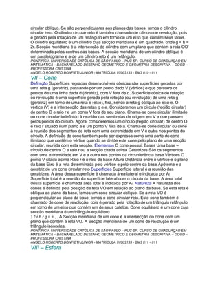 circular oblíquo. Se são perpendiculares aos planos das bases, temos o cilindro
circular reto. O cilindro circular reto é também chamado de cilindro de revolução, pois
é gerado pela rotação de um retângulo em torno de um eixo que contém seus lados.
O cilindro equilátero é um cilindro cuja secção meridiana é um quadrado, onde g = h =
2r. Secção meridiana é a intersecção do cilindro com um plano que contém a reta OO’
determinada pelos centros das bases. A secção meridiana de um cilindro oblíquo é
um paralelogramo e a de um cilindro reto é um retângulo.
PONTIFÍCIA UNIVERSIDADE CATÓLICA DE SÃO PAULO – PUC-SP. CURSO DE GRADUAÇÃO EM
MATEMÁTICA – BACHARELADO DESENHO GEOMÉTRICO E GEOMETRIA DESCRITIVA – DGGD –
PROFESSORA CRISTINA
ANGELO ROBERTO BONFIETI JUNIOR - MATRÍCULA 97003133 - BM3 010 - 011
VII – Cone
Definição Superfícies regradas desenvolvíveis cônicas são superfícies geradas por
uma reta g (geratriz), passando por um ponto dado V (vértice) e que percorre os
pontos de uma linha dada d (diretriz), com V fora de d. Superfície cônica de rotação
ou revolução é uma superfície gerada pela rotação (ou revolução) de uma reta g
(geratriz) em torno de uma reta e (eixo), fixa, sendo a reta g oblíqua ao eixo e. O
vértice (V) é a intersecção das retas g e e. Consideremos um círculo (região circular)
de centro O e raio r e um ponto V fora de seu plano. Chama-se cone circular ilimitado
ou cone circular indefinido à reunião das semi-retas de origem em V e que passam
pelos pontos do círculo. Agora, consideremos um círculo (região circular) de centro O
e raio r situado num plano a e um ponto V fora de a. Chama-se cone circular ou cone
à reunião dos segmentos de reta com uma extremidade em V e outra nos pontos do
círculo. A definição de cone também pode ser expressa como uma parte do cone
ilimitado que contém o vértice quando se divide este cone pelo plano de uma secção
circular, reunida com esta secção. Elementos O cone possui: Bases Uma base –
círculo de centro O e raio r ou a secção citada acima Geratrizes São os segmentos
com uma extremidade em V e a outra nos pontos da circunferência base Vértices O
ponto V citado acima Raio r é o raio da base Altura Distância entre o vértice e o plano
da base Eixo é a reta determinada pelo vértice e pelo contro da base Apótema é a
geratriz de um cone circular reto Superfícies Superfície lateral é a reunião das
geratrizes. A área dessa superfície é chamada área lateral e indicada por Al.
Superfície total é a reunião da superfície lateral com o círculo da base. A área total
dessa superfície é chamada área total e indicada por At. Natureza A natureza dos
cones é definida pela posição da reta VO em relação ao plano da base. Se esta reta é
oblíqua ao plano da base, temos um cone circular oblíquo. Se a reta VO é
perpendicular ao plano da base, temos o cone circular reto. Este cone também é
chamado de cone de revolução, pois é gerado pela rotação de um triângulo retângulo
em torno de um eixo que contém um de seus catetos. Cone equilátero é um cone cuja
secção meridiana é um triângulo equilátero
3 2 r h r g = = , . A Secção meridiana de um cone é a intersecção do cone com um
plano que contém a reta VO. A Secção meridiana de um cone de revolução é um
triângulo isósceles.
PONTIFÍCIA UNIVERSIDADE CATÓLICA DE SÃO PAULO – PUC-SP. CURSO DE GRADUAÇÃO EM
MATEMÁTICA – BACHARELADO DESENHO GEOMÉTRICO E GEOMETRIA DESCRITIVA – DGGD –
PROFESSORA CRISTINA
ANGELO ROBERTO BONFIETI JUNIOR - MATRÍCULA 97003133 - BM3 011 - 011
VIII – Esfera
 
