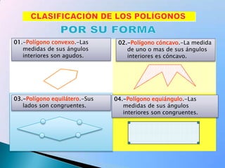 01.-Polígono convexo.-Las medidas de sus ángulos interiores son agudos.02.-Polígono cóncavo.-La medida de uno o mas de sus ángulos interiores es cóncavo.03.-Polígono equilátero.-Sus lados son congruentes.04.-Polígono equiángulo.-Las medidas de sus ángulos interiores son congruentes.CLASIFICACIÓN DE LOS POLÍGONOSPOR SU FORMA
