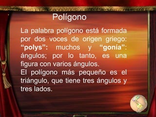 Polígono
La palabra polígono está formada
por dos voces de origen griego:
“polys”: muchos y “gonía”:
ángulos; por lo tanto, es una
figura con varios ángulos.
El polígono más pequeño es el
triángulo, que tiene tres ángulos y
tres lados.
 