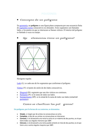 POLIGONOS

      Concepto de un poligono
   En geometría, un polígono es una figura plana compuesta por una secuencia finita
   de segmentos rectos consecutivos no alineados. Estos segmentos son llamados
   lados, y los puntos en que se intersecan se llaman vértices. El interior del polígono
   es llamado a veces su cuerpo.

      ¿Qué elementos tiene un poligono?




   Hexágono regular.

   Lado (L): es cada uno de los segmentos que conforman el polígono.

   Vértice (V): el punto de unión de dos lados consecutivos.

      Diagonal (D): segmento que une dos vértices no continuos.
      Perímetro (P): es la suma de todos sus lados.
      Semiperímetro (SP): es la mitad de la suma de todos sus lados (mitad del
      perímetro).

      ¿Como se clasifican los polígonos?
Un polígono, por la forma de su contorno, se denomina

      Simple, si ningún par de aristas no consecutivas se corta.
      Complejo, si dos de sus aristas no consecutivas se intersecan.
      Convexo, si al atravesarlo una recta lo corta en un máximo de dos puntos, es el que
      tiene todos sus ángulos menores que 180º.
      Cóncavo, si al atravesarlo una recta puede cortarlo en más de dos puntos; es el que
      tiene uno o varios ángulos mayores que 180º.
 