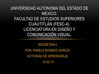 UNIVERSIDAD AUTONOMA DEL ESTADO DE
               MEXICO.
 FACULTAD DE ESTUDIOS SUPERIORES
         CUAUTITLÁN (FESC-4).
      LICENCIATURA EN DISEÑO Y
        COMUNICACIÓN VISUAL.

             GEOMETRIA I.
      POR: PAMELA ROMERO GARCÍA.
       ACTIVIDAD DE APRENDIZAJE.
                13-02-13
 