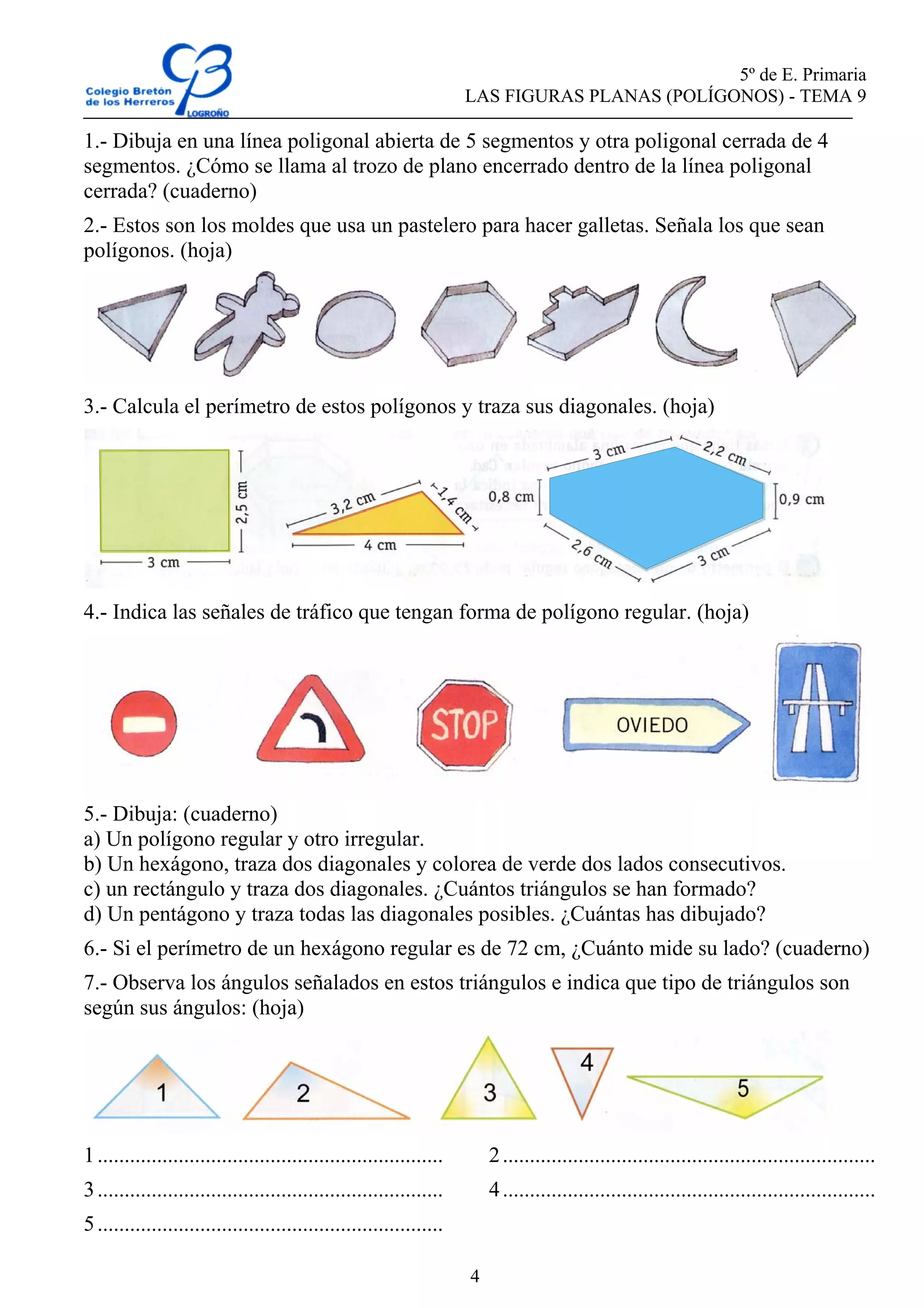 5º de E. Primaria
LAS FIGURAS PLANAS (POLÍGONOS) - TEMA 9
4
1.- Dibuja en una línea poligonal abierta de 5 segmentos y otra poligonal cerrada de 4
segmentos. ¿Cómo se llama al trozo de plano encerrado dentro de la línea poligonal
cerrada? (cuaderno)
2.- Estos son los moldes que usa un pastelero para hacer galletas. Señala los que sean
polígonos. (hoja)
3.- Calcula el perímetro de estos polígonos y traza sus diagonales. (hoja)
4.- Indica las señales de tráfico que tengan forma de polígono regular. (hoja)
5.- Dibuja: (cuaderno)
a) Un polígono regular y otro irregular.
b) Un hexágono, traza dos diagonales y colorea de verde dos lados consecutivos.
c) un rectángulo y traza dos diagonales. ¿Cuántos triángulos se han formado?
d) Un pentágono y traza todas las diagonales posibles. ¿Cuántas has dibujado?
6.- Si el perímetro de un hexágono regular es de 72 cm, ¿Cuánto mide su lado? (cuaderno)
7.- Observa los ángulos señalados en estos triángulos e indica que tipo de triángulos son
según sus ángulos: (hoja)
1................................................................ 2.....................................................................
3................................................................ 4.....................................................................
5................................................................
 