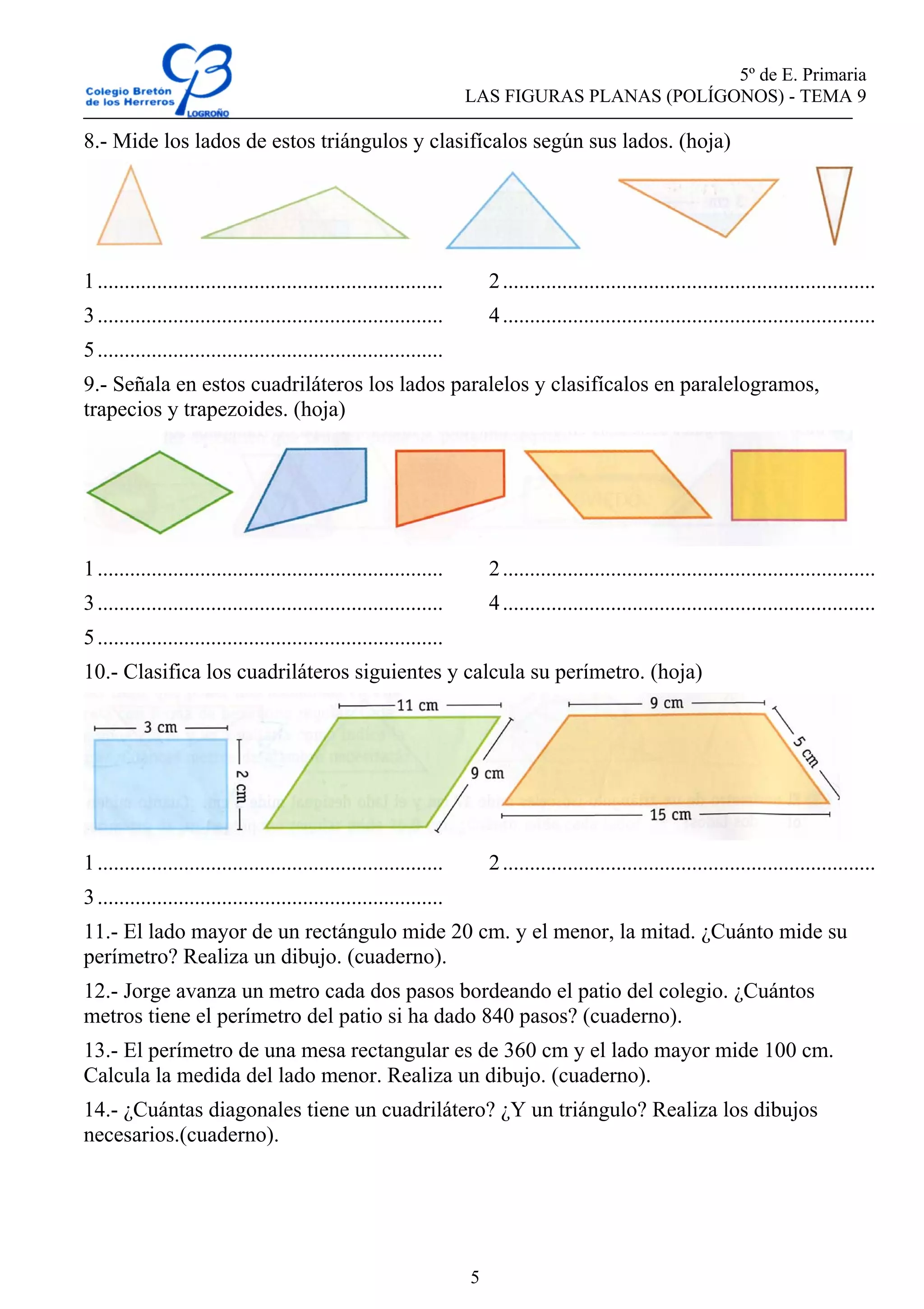 5º de E. Primaria
LAS FIGURAS PLANAS (POLÍGONOS) - TEMA 9
5
8.- Mide los lados de estos triángulos y clasifícalos según sus lados. (hoja)
1................................................................ 2.....................................................................
3................................................................ 4.....................................................................
5................................................................
9.- Señala en estos cuadriláteros los lados paralelos y clasifícalos en paralelogramos,
trapecios y trapezoides. (hoja)
1................................................................ 2.....................................................................
3................................................................ 4.....................................................................
5................................................................
10.- Clasifica los cuadriláteros siguientes y calcula su perímetro. (hoja)
1................................................................ 2.....................................................................
3................................................................
11.- El lado mayor de un rectángulo mide 20 cm. y el menor, la mitad. ¿Cuánto mide su
perímetro? Realiza un dibujo. (cuaderno).
12.- Jorge avanza un metro cada dos pasos bordeando el patio del colegio. ¿Cuántos
metros tiene el perímetro del patio si ha dado 840 pasos? (cuaderno).
13.- El perímetro de una mesa rectangular es de 360 cm y el lado mayor mide 100 cm.
Calcula la medida del lado menor. Realiza un dibujo. (cuaderno).
14.- ¿Cuántas diagonales tiene un cuadrilátero? ¿Y un triángulo? Realiza los dibujos
necesarios.(cuaderno).
 