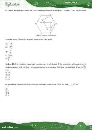 POLÍGONOS
1
01. (Espcex 2020) Na figura abaixo ABCDEF é um hexágono regular de lado igual a 1, ABMN e CDVU são quadrados.
Com base nessas informações, a medida do segmento VN é igual a
a) 2 3.
−
b)
3
2 .
3
−
c)
3
1 .
3
−
d) 3 1.
−
e)
3
.
3
02. (Ime 2019) Um hexágono regular está inscrito em um círculo de raio R. São sorteados 3 vértices distintos do
hexágono, a saber: A, B e C. Seja r o raio do círculo inscrito ao triângulo ABC. Qual a probabilidade de que
R
r ?
2
=
a) 0
b) 1 10
c) 3 5
d) 1 20
e) 1 6
03. (Eear 2019) A área de um hexágono regular inscrito em um círculo de 6 cm de raio é _____ 2
3 cm .
a) 6
b) 9
c) 12
d) 15
 