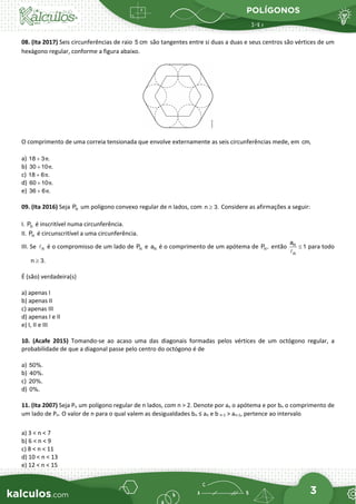 POLÍGONOS
3
08. (Ita 2017) Seis circunferências de raio 5 cm são tangentes entre si duas a duas e seus centros são vértices de um
hexágono regular, conforme a figura abaixo.
O comprimento de uma correia tensionada que envolve externamente as seis circunferências mede, em cm,
a) 18 3 .
π
+
b) 30 10 .
π
+
c) 18 6 .
π
+
d) 60 10 .
π
+
e) 36 6 .
π
+
09. (Ita 2016) Seja n
P um polígono convexo regular de n lados, com n 3.
≥ Considere as afirmações a seguir:
I. n
P é inscritível numa circunferência.
II. n
P é circunscritível a uma circunferência.
III. Se n
 é o compromisso de um lado de n
P e n
a é o comprimento de um apótema de n
P , então n
n
a
1
≤

para todo
n 3.
≥
É (são) verdadeira(s)
a) apenas I
b) apenas II
c) apenas III
d) apenas I e II
e) I, II e III
10. (Acafe 2015) Tomando-se ao acaso uma das diagonais formadas pelos vértices de um octógono regular, a
probabilidade de que a diagonal passe pelo centro do octógono é de
a) 50%.
b) 40%.
c) 20%.
d) 0%.
11. (Ita 2007) Seja Pn um polígono regular de n lados, com n > 2. Denote por an o apótema e por bn o comprimento de
um lado de Pn. O valor de n para o qual valem as desigualdades bn ≤ an e b n-1 > an-1, pertence ao intervalo
a) 3 < n < 7
b) 6 < n < 9
c) 8 < n < 11
d) 10 < n < 13
e) 12 < n < 15
 