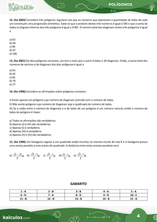 POLÍGONOS
4
12. (Ita 2003) Considere três polígonos regulares tais que os números que expressam a quantidade de lados de cada
um constituam uma progressão aritmética. Sabe-se que o produto destes três números é igual a 585 e que a soma de
todos os ângulos internos dos três polígonos é igual a 3780°
. O número total das diagonais nestes três polígonos é igual
a
a) 63
b) 69
c) 90
d) 97
e) 106
13. (Ita 2001) De dois polígonos convexos, um tem a mais que o outro 6 lados e 39 diagonais. Então, a soma total dos
números de vértices e de diagonais dos dois polígonos é igual a
a) 63
b) 65
c) 66
d) 70
e) 77
14. (Ita 1998) Considere as afirmações sobre polígonos convexos:
I) Existe apenas um polígono cujo número de diagonais coincide com o número de lados.
II) Não existe polígono cujo número de diagonais seja o quádruplo do número de lados.
III) Se a razão entre o número de diagonais e o de lados de um polígono é um número natural, então o número de
lados do polígono é ímpar.
a) Todas as afirmações são verdadeiras.
b) Apenas (I) e (III) são verdadeiras.
c) Apenas (I) é verdadeira.
d) Apenas (III) é verdadeira.
e) Apenas (II) e (III) são verdadeiras.
15. (Ita 1996) Um hexágono regular e um quadrado estão inscritos no mesmo círculo de raio R e o hexágono possui
uma aresta paralela a uma aresta do quadrado. A distância entre estas arestas paralelas será
a) 3 2
R
2
− b) 2 1
R
2
+ c) 3 1
R
2
+ d) 2 1
R
2
− e) 3 1
R
2
−
GABARITO
1 - A 2 - B 3 - B 4 - A 5 - A
6 - D 7 - A 8 - D 9 - D 10 - C
11 - B 12 - D 13 - B 14 - B 15 - A
 