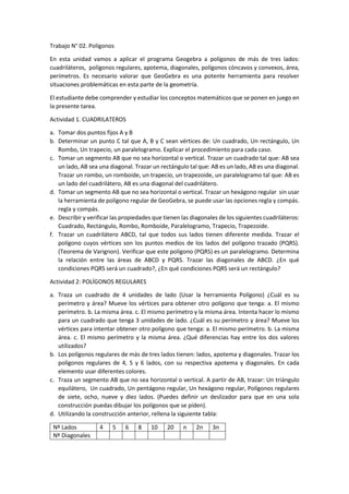 Trabajo N° 02. Polígonos
En esta unidad vamos a aplicar el programa Geogebra a polígonos de más de tres lados:
cuadriláteros, polígonos regulares, apotema, diagonales, polígonos cóncavos y convexos, área,
perímetros. Es necesario valorar que GeoGebra es una potente herramienta para resolver
situaciones problemáticas en esta parte de la geometría.
El estudiante debe comprender y estudiar los conceptos matemáticos que se ponen en juego en
la presente tarea.
Actividad 1. CUADRILATEROS
a. Tomar dos puntos fijos A y B
b. Determinar un punto C tal que A, B y C sean vértices de: Un cuadrado, Un rectángulo, Un
Rombo, Un trapecio, un paralelogramo. Explicar el procedimiento para cada caso.
c. Tomar un segmento AB que no sea horizontal o vertical. Trazar un cuadrado tal que: AB sea
un lado, AB sea una diagonal. Trazar un rectángulo tal que: AB es un lado, AB es una diagonal.
Trazar un rombo, un romboide, un trapecio, un trapezoide, un paralelogramo tal que: AB es
un lado del cuadrilátero, AB es una diagonal del cuadrilátero.
d. Tomar un segmento AB que no sea horizontal o vertical. Trazar un hexágono regular sin usar
la herramienta de polígono regular de GeoGebra, se puede usar las opciones regla y compás.
regla y compás.
e. Describir y verificar las propiedades que tienen las diagonales de los siguientes cuadriláteros:
Cuadrado, Rectángulo, Rombo, Romboide, Paralelogramo, Trapecio, Trapezoide.
f. Trazar un cuadrilátero ABCD, tal que todos sus lados tienen diferente medida. Trazar el
polígono cuyos vértices son los puntos medios de los lados del polígono trazado (PQRS).
(Teorema de Varignon). Verificar que este polígono (PQRS) es un paralelogramo. Determina
la relación entre las áreas de ABCD y PQRS. Trazar las diagonales de ABCD. ¿En qué
condiciones PQRS será un cuadrado?, ¿En qué condiciones PQRS será un rectángulo?
Actividad 2: POLÍGONOS REGULARES
a. Traza un cuadrado de 4 unidades de lado (Usar la herramienta Polígono) ¿Cuál es su
perímetro y área? Mueve los vértices para obtener otro polígono que tenga: a. El mismo
perímetro. b. La misma área. c. El mismo perímetro y la misma área. Intenta hacer lo mismo
para un cuadrado que tenga 3 unidades de lado. ¿Cuál es su perímetro y área? Mueve los
vértices para intentar obtener otro polígono que tenga: a. El mismo perímetro. b. La misma
área. c. El mismo perímetro y la misma área. ¿Qué diferencias hay entre los dos valores
utilizados?
b. Los polígonos regulares de más de tres lados tienen: lados, apotema y diagonales. Trazar los
polígonos regulares de 4, 5 y 6 lados, con su respectiva apotema y diagonales. En cada
elemento usar diferentes colores.
c. Traza un segmento AB que no sea horizontal o vertical. A partir de AB, trazar: Un triángulo
equilátero, Un cuadrado, Un pentágono regular, Un hexágono regular, Polígonos regulares
de siete, ocho, nueve y diez lados. (Puedes definir un deslizador para que en una sola
construcción puedas dibujar los polígonos que se piden).
d. Utilizando la construcción anterior, rellena la siguiente tabla:
Nº Lados 4 5 6 8 10 20 n 2n 3n
Nº Diagonales
 