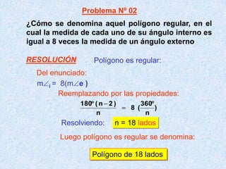 ¿Cómo se denomina aquel polígono regular, en el
cual la medida de cada uno de su ángulo interno es
igual a 8 veces la medida de un ángulo externo
m i = 8(m e )
Resolviendo: n = 18 lados
Polígono de 18 lados
Polígono es regular:
)
n
360
(8
n
)2n(180
Problema Nº 02
Del enunciado:
Reemplazando por las propiedades:
Luego polígono es regular se denomina:
RESOLUCIÓN
 