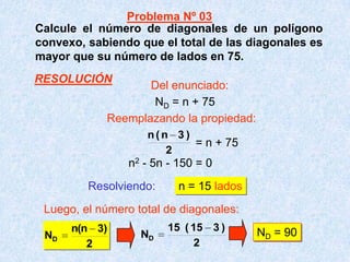 Calcule el número de diagonales de un polígono
convexo, sabiendo que el total de las diagonales es
mayor que su número de lados en 75.
Resolviendo: n = 15 lados
Luego, el número total de diagonales:
2
)3n(n
ND
2
)315(15
ND
ND = 90
2
)3n(n
ND = n + 75
= n + 75
n2 - 5n - 150 = 0
Problema Nº 03
Del enunciado:
Reemplazando la propiedad:
RESOLUCIÓN
 