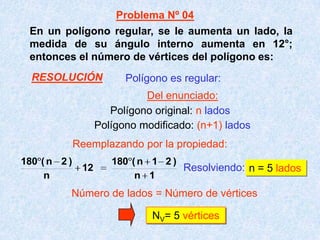 En un polígono regular, se le aumenta un lado, la
medida de su ángulo interno aumenta en 12°;
entonces el número de vértices del polígono es:
Resolviendo: n = 5 lados
NV= 5 vértices
Polígono es regular:
Polígono original: n lados
Polígono modificado: (n+1) lados
1n
)21n(180
12
n
)2n(180
Número de lados = Número de vértices
Problema Nº 04
Del enunciado:
Reemplazando por la propiedad:
RESOLUCIÓN
 
